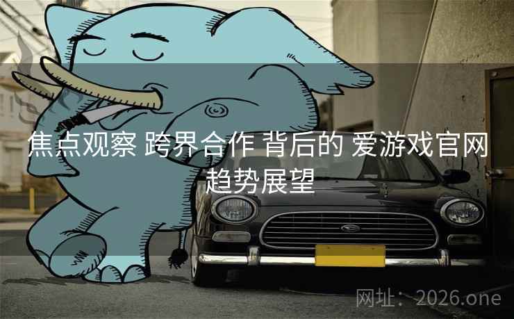 焦点观察 跨界合作 背后的 爱游戏官网 趋势展望