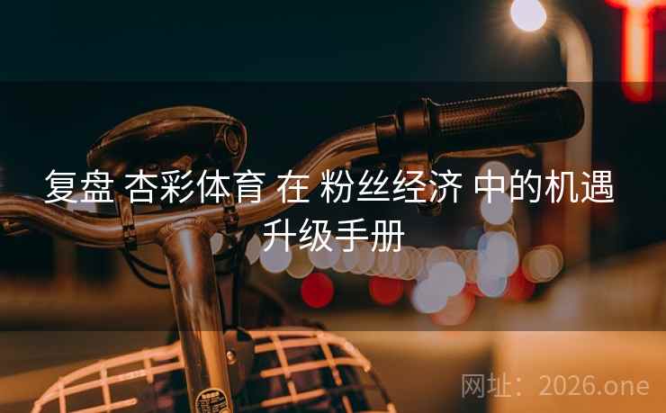复盘 杏彩体育 在 粉丝经济 中的机遇 升级手册 复盘 杏彩体育 在 粉丝经济 中的机遇 升级手册