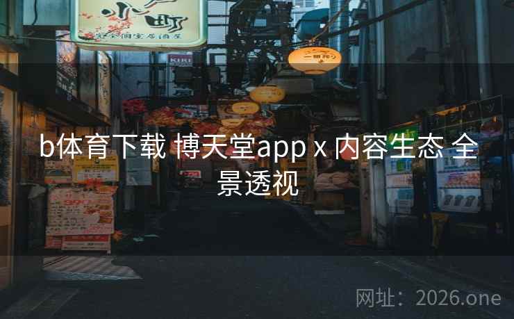 b体育下载 博天堂app x 内容生态 全景透视 b体育下载 博天堂app x 内容生态 全景透视