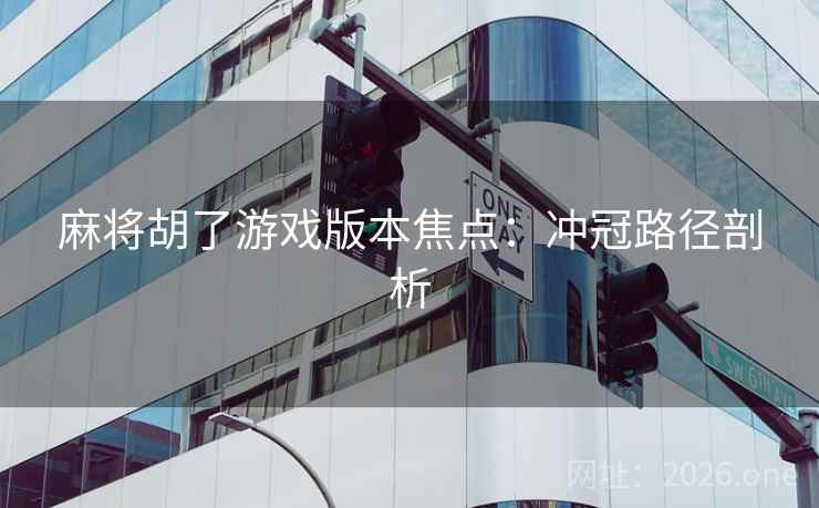 麻将胡了游戏版本焦点:冲冠路径剖析 麻将胡了游戏版本焦点:冲冠路径剖析