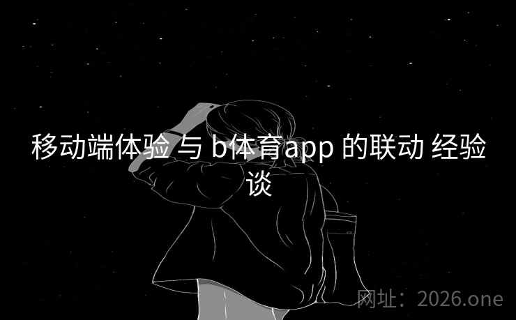 移动端体验 与 b体育app 的联动 经验谈